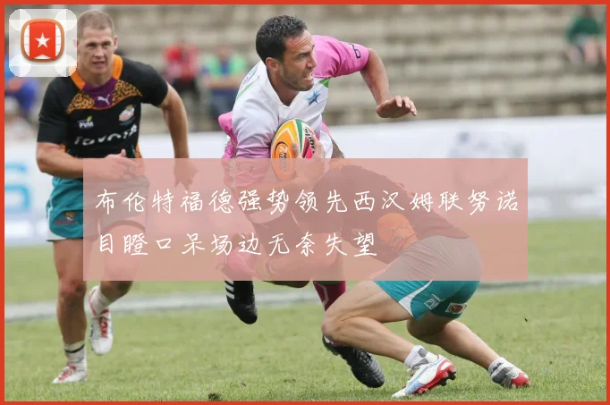 布伦特福德强势领先西汉姆联努诺目瞪口呆场边无奈失望