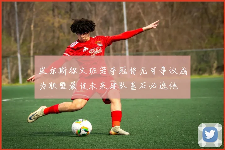 皮尔斯称文班若夺冠将无可争议成为联盟最佳未来建队基石必选他