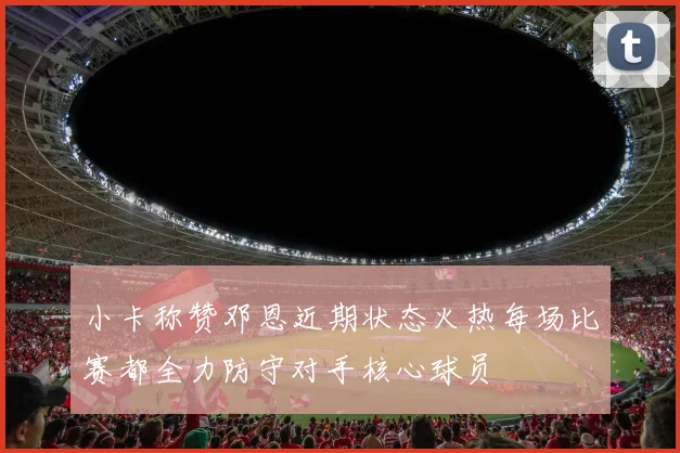 小卡称赞邓恩近期状态火热每场比赛都全力防守对手核心球员