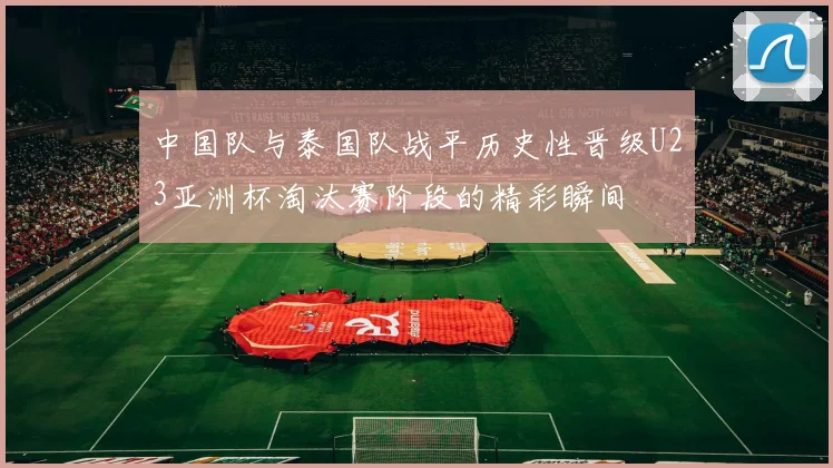 中国队与泰国队战平历史性晋级U23亚洲杯淘汰赛阶段的精彩瞬间
