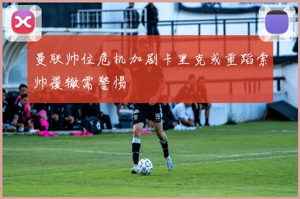 曼联帅位危机加剧卡里克或重蹈索帅覆辙需警惕