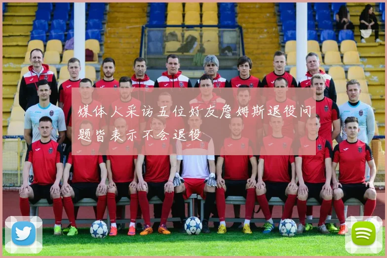 媒体人采访五位好友詹姆斯退役问题皆表示不会退役