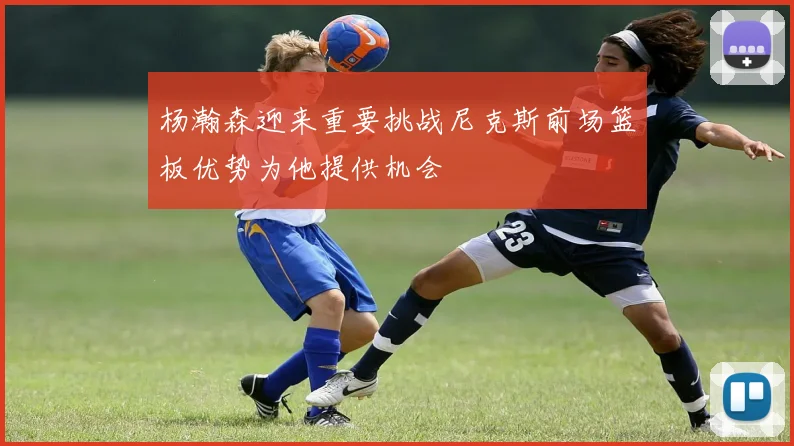 杨瀚森迎来重要挑战尼克斯前场篮板优势为他提供机会