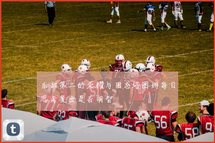 东部第二的荣耀与困惑塔图姆每日思考复出是否明智