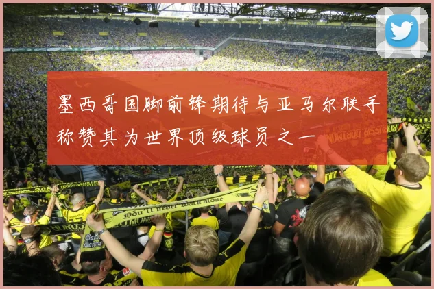墨西哥国脚前锋期待与亚马尔联手称赞其为世界顶级球员之一