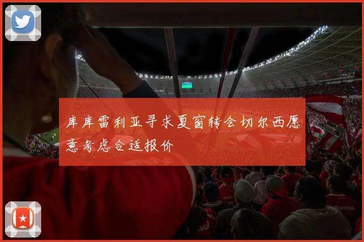 库库雷利亚寻求夏窗转会切尔西愿意考虑合适报价