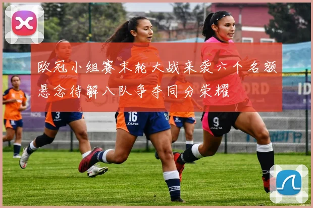 欧冠小组赛末轮大战来袭六个名额悬念待解八队争夺同分荣耀