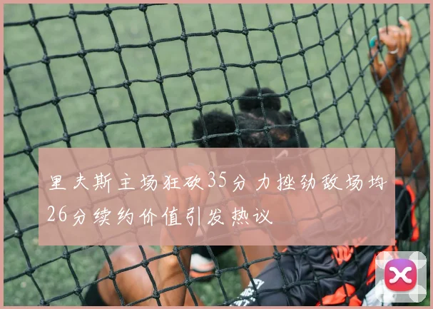 里夫斯主场狂砍35分力挫劲敌场均26分续约价值引发热议