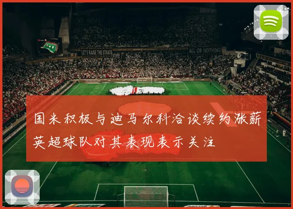 国米积极与迪马尔科洽谈续约涨薪英超球队对其表现表示关注
