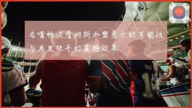 名嘴畅谈詹姆斯加盟勇士的可能性与库里联手的震撼效果