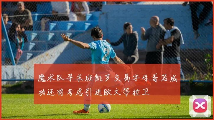 魔术队寻求班凯罗交易字母哥若成功还将考虑引进欧文等控卫