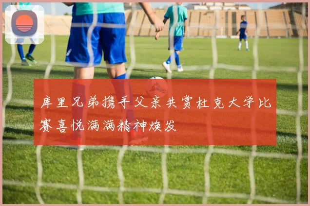 库里兄弟携手父亲共赏杜克大学比赛喜悦满满精神焕发