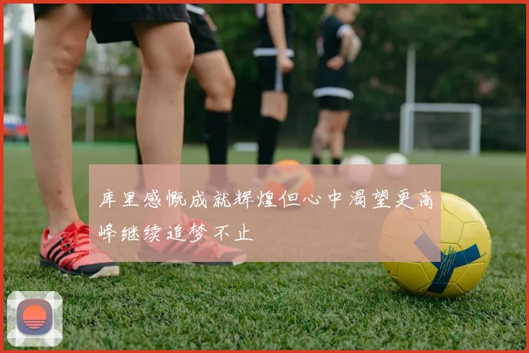 库里感慨成就辉煌但心中渴望更高峰继续追梦不止