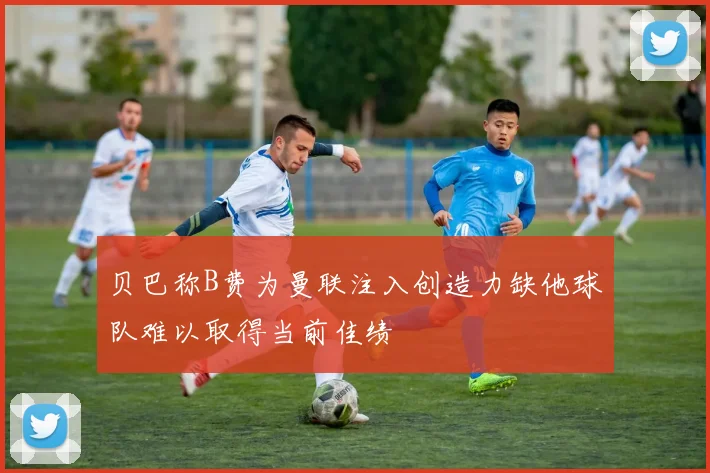 贝巴称B费为曼联注入创造力缺他球队难以取得当前佳绩